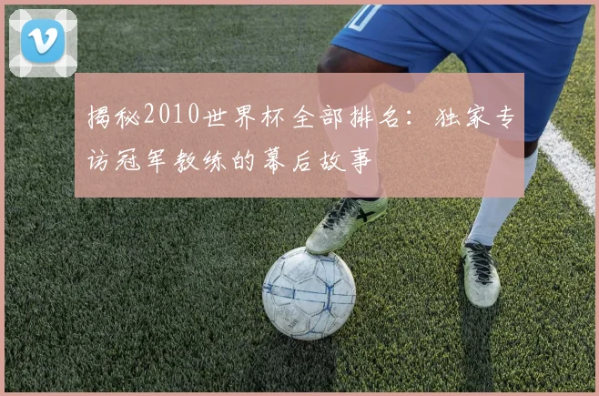 揭秘2010世界杯全部排名：独家专访冠军教练的幕后故事