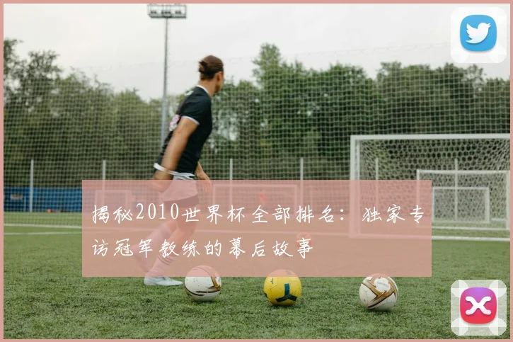 揭秘2010世界杯全部排名：独家专访冠军教练的幕后故事