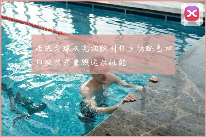 西班牙球衣亮相欧洲杯主场配色回归经典并兼顾运动性能