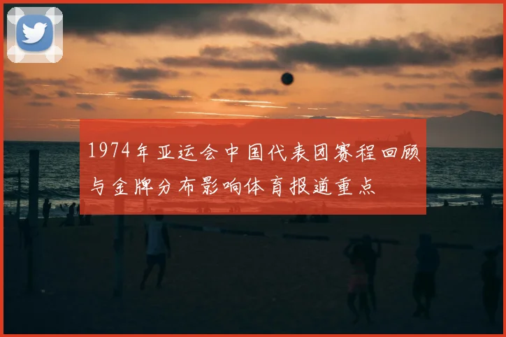 1974年亚运会中国代表团赛程回顾与金牌分布影响体育报道重点