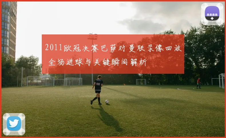 2011欧冠决赛巴萨对曼联录像回放 全场进球与关键瞬间解析