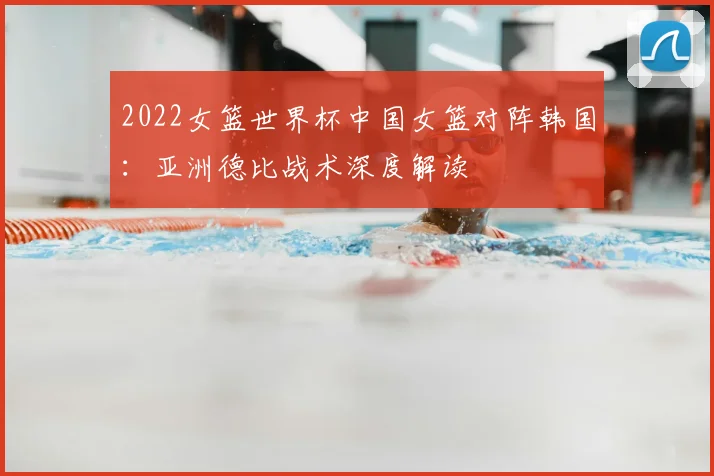 2022女篮世界杯中国女篮对阵韩国：亚洲德比战术深度解读