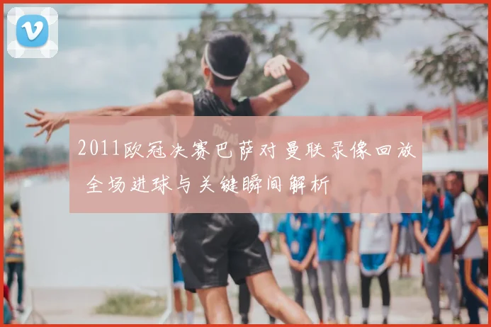 2011欧冠决赛巴萨对曼联录像回放 全场进球与关键瞬间解析