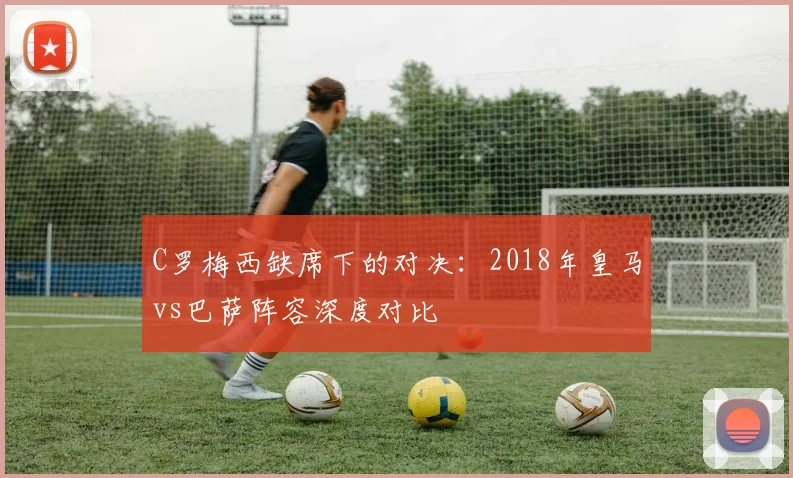 C罗梅西缺席下的对决：2018年皇马vs巴萨阵容深度对比